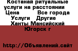 Костанай-ритуальные услуги на расстоянии. › Цена ­ 100 - Все города Услуги » Другие   . Ханты-Мансийский,Югорск г.